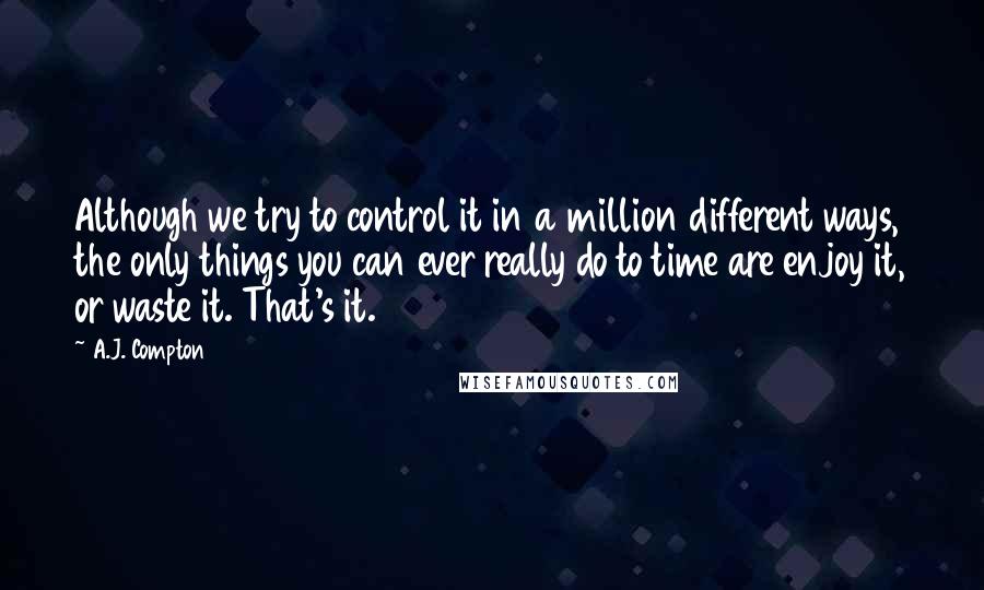 A.J. Compton quotes: Although we try to control it in a million different ways, the only things you can ever really do to time are enjoy it, or waste it. That's it.