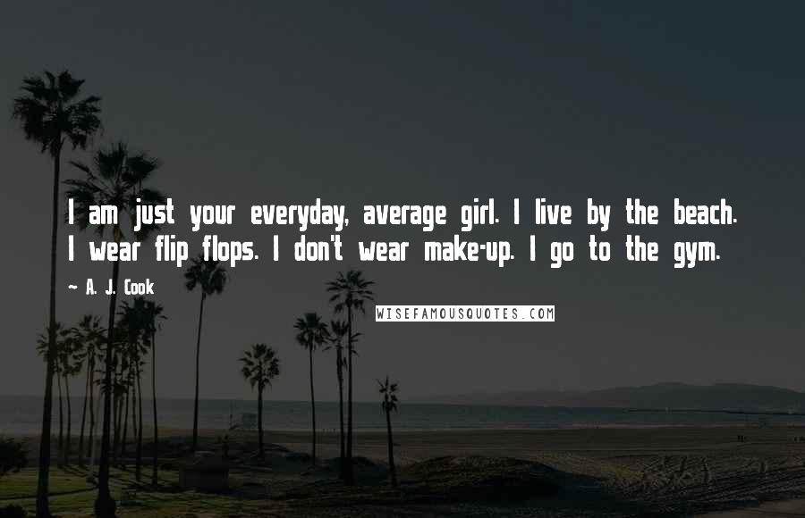 A. J. Cook quotes: I am just your everyday, average girl. I live by the beach. I wear flip flops. I don't wear make-up. I go to the gym. A. J. Cook quotes: I am just your everyday, average girl. I live by the beach. I wear flip flops. I don't wear make-up. I go to the gym.