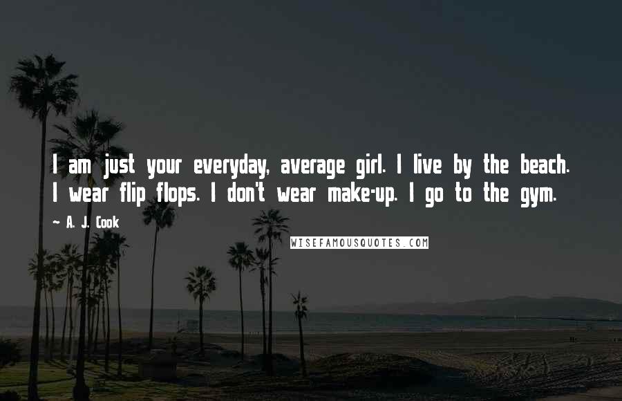 A. J. Cook quotes: I am just your everyday, average girl. I live by the beach. I wear flip flops. I don't wear make-up. I go to the gym.