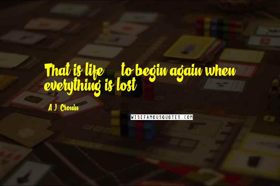 A.J. Cronin quotes: That is life ... to begin again when everything is lost!