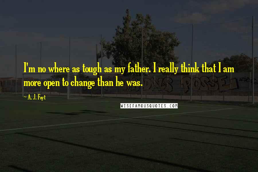 A. J. Foyt quotes: I'm no where as tough as my father. I really think that I am more open to change than he was.