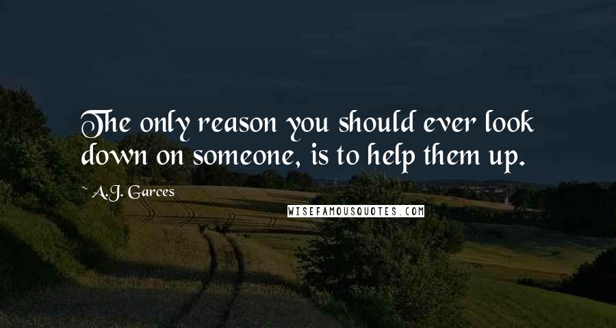 A.J. Garces quotes: The only reason you should ever look down on someone, is to help them up.