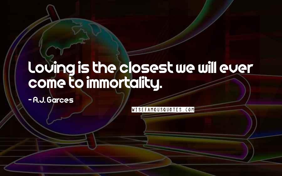 A.J. Garces quotes: Loving is the closest we will ever come to immortality.