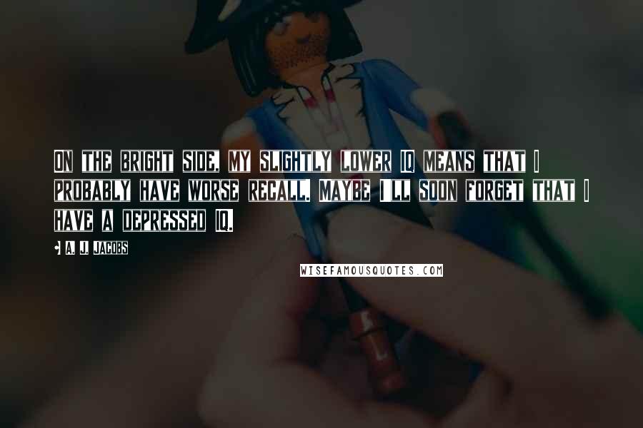 A. J. Jacobs quotes: On the bright side, my slightly lower IQ means that I probably have worse recall. Maybe I'll soon forget that I have a depressed IQ.