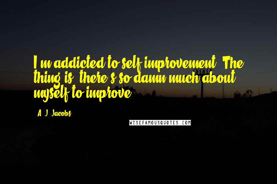 A. J. Jacobs quotes: I'm addicted to self-improvement. The thing is, there's so damn much about myself to improve.