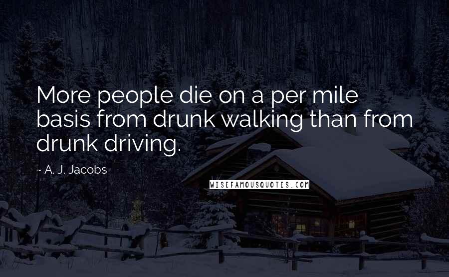 A. J. Jacobs quotes: More people die on a per mile basis from drunk walking than from drunk driving.