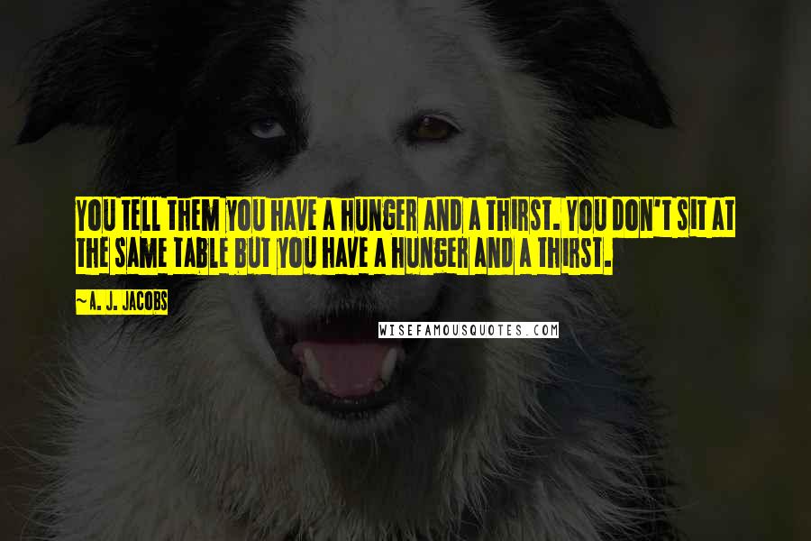 A. J. Jacobs quotes: You tell them you have a hunger and a thirst. You don't sit at the same table but you have a hunger and a thirst.