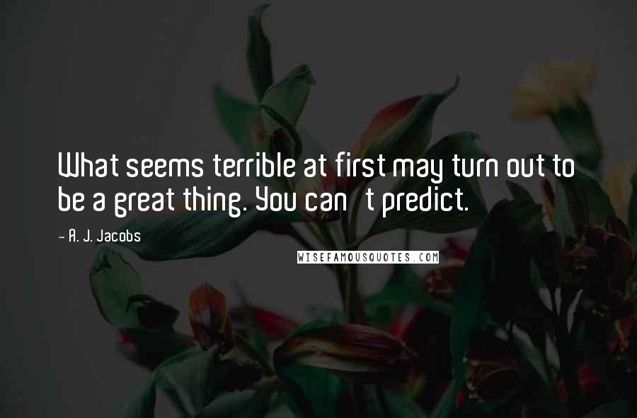 A. J. Jacobs quotes: What seems terrible at first may turn out to be a great thing. You can't predict.