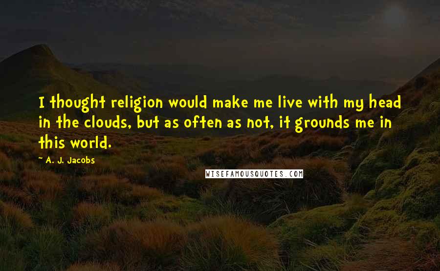A. J. Jacobs quotes: I thought religion would make me live with my head in the clouds, but as often as not, it grounds me in this world.