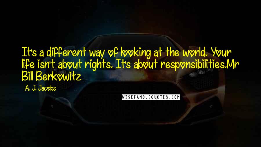 A. J. Jacobs quotes: It's a different way of looking at the world. Your life isn't about rights. It's about responsibilities.Mr Bill Berkowitz