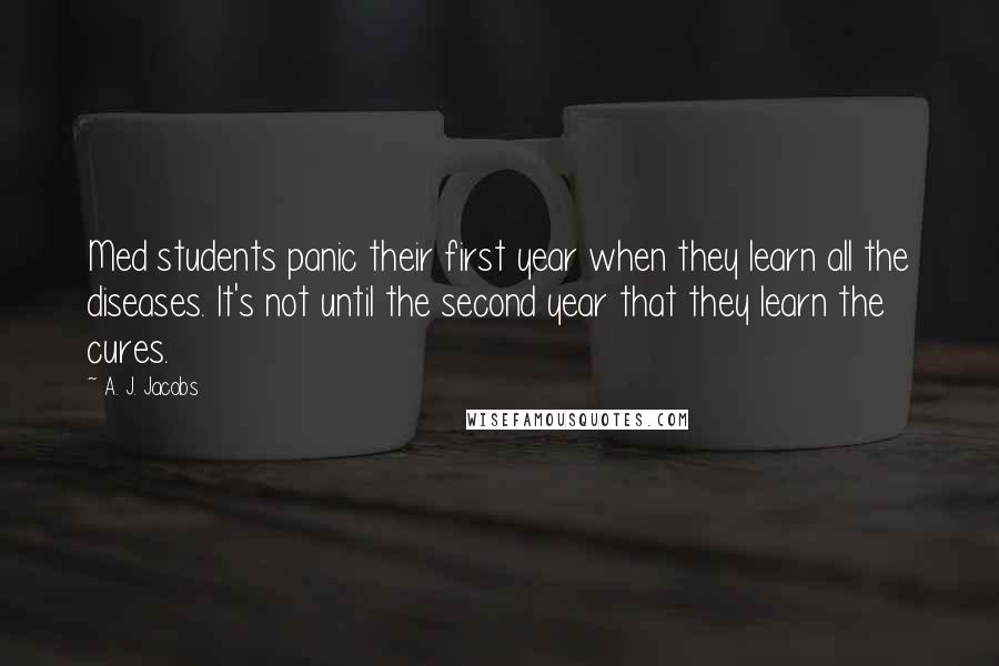 A. J. Jacobs quotes: Med students panic their first year when they learn all the diseases. It's not until the second year that they learn the cures.