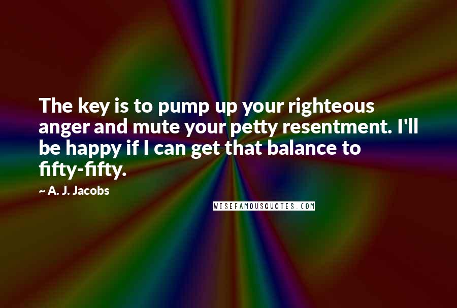 A. J. Jacobs quotes: The key is to pump up your righteous anger and mute your petty resentment. I'll be happy if I can get that balance to fifty-fifty.