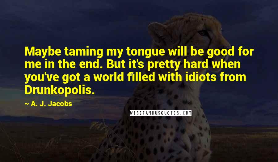A. J. Jacobs quotes: Maybe taming my tongue will be good for me in the end. But it's pretty hard when you've got a world filled with idiots from Drunkopolis.