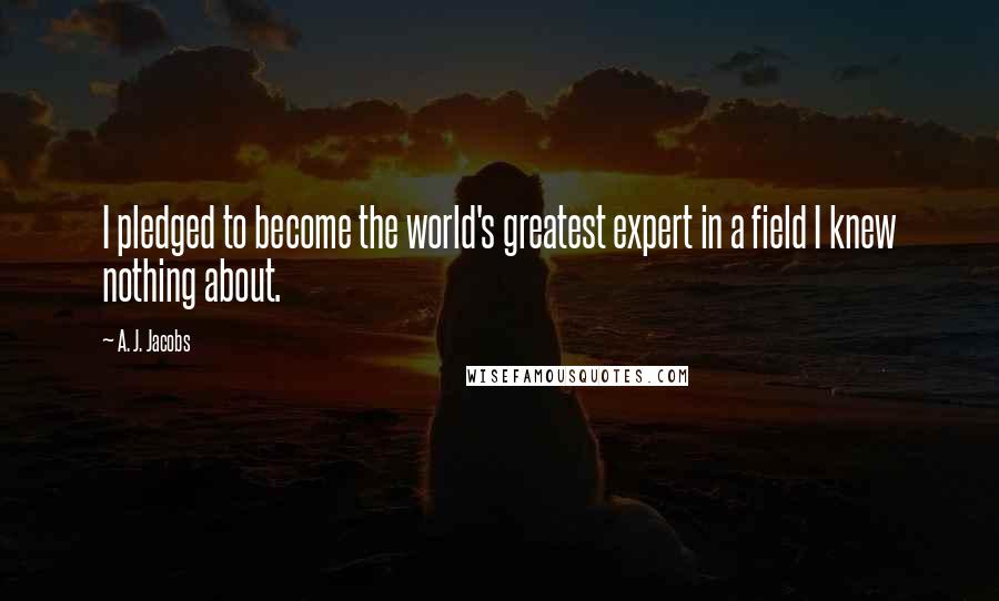 A. J. Jacobs quotes: I pledged to become the world's greatest expert in a field I knew nothing about.