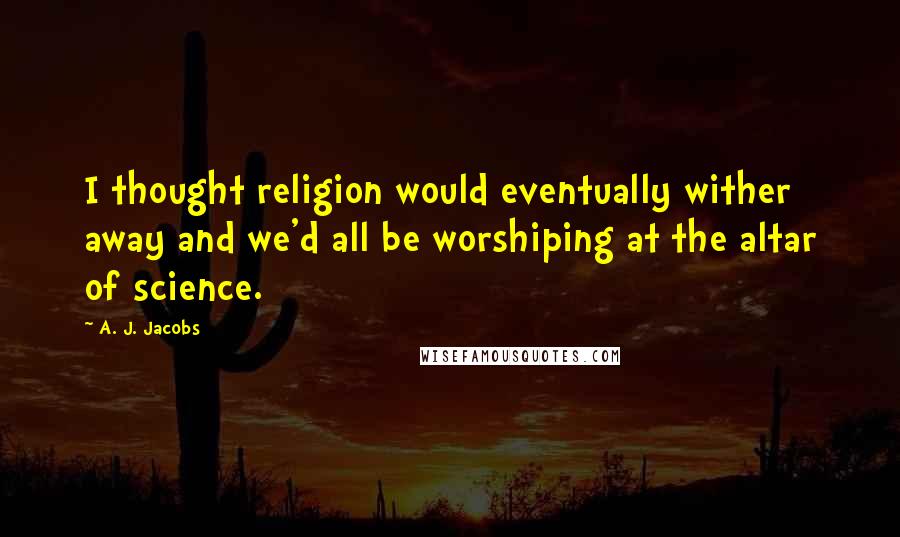 A. J. Jacobs quotes: I thought religion would eventually wither away and we'd all be worshiping at the altar of science.