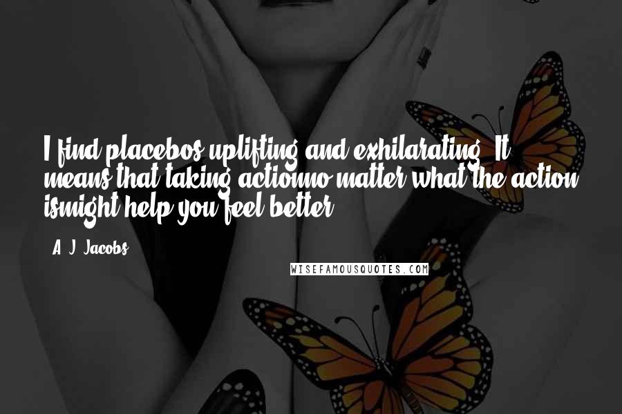 A. J. Jacobs quotes: I find placebos uplifting and exhilarating. It means that taking actionno matter what the action ismight help you feel better.