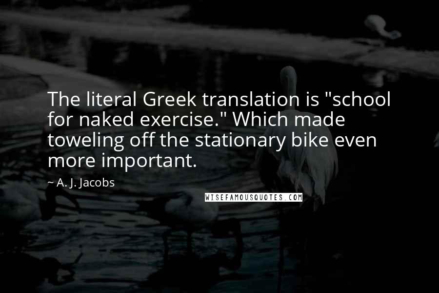 A. J. Jacobs quotes: The literal Greek translation is "school for naked exercise." Which made toweling off the stationary bike even more important.