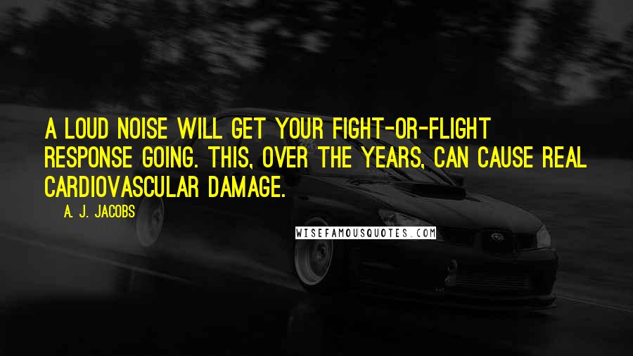 A. J. Jacobs quotes: A loud noise will get your fight-or-flight response going. This, over the years, can cause real cardiovascular damage.