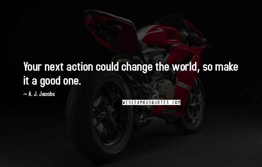 A. J. Jacobs quotes: Your next action could change the world, so make it a good one.