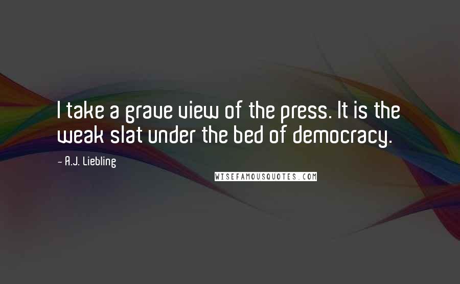 A.J. Liebling quotes: I take a grave view of the press. It is the weak slat under the bed of democracy.
