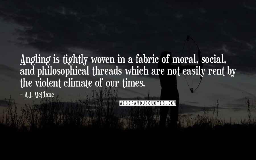A.J. McClane quotes: Angling is tightly woven in a fabric of moral, social, and philosophical threads which are not easily rent by the violent climate of our times. A.J. McClane quotes: Angling is tightly woven in a fabric of moral, social, and philosophical threads which are not easily rent by the violent climate of our times.