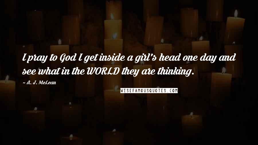A. J. McLean quotes: I pray to God I get inside a girl's head one day and see what in the WORLD they are thinking.