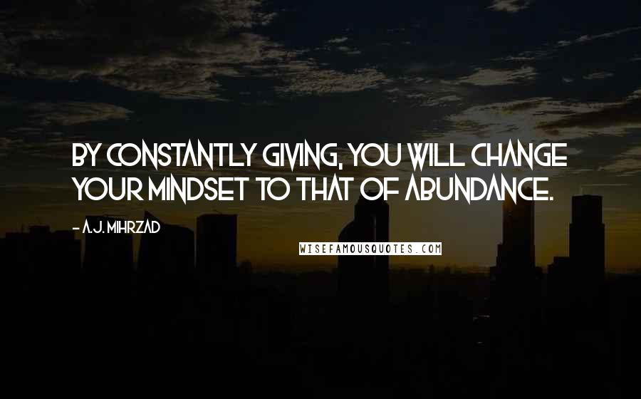 A.J. Mihrzad quotes: By constantly GIVING, you will change your mindset to that of ABUNDANCE.