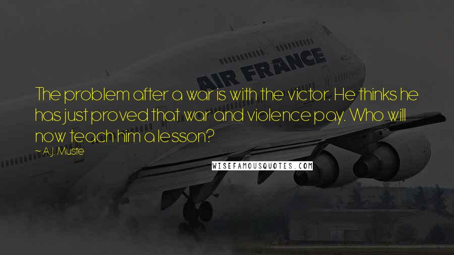 A.J. Muste quotes: The problem after a war is with the victor. He thinks he has just proved that war and violence pay. Who will now teach him a lesson? A.J. Muste quotes: The problem after a war is with the victor. He thinks he has just proved that war and violence pay. Who will now teach him a lesson?
