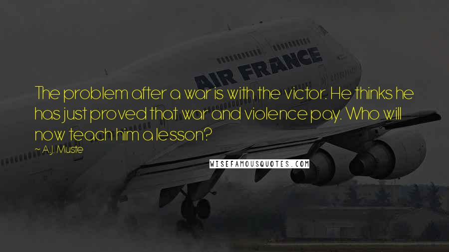 A.J. Muste quotes: The problem after a war is with the victor. He thinks he has just proved that war and violence pay. Who will now teach him a lesson?