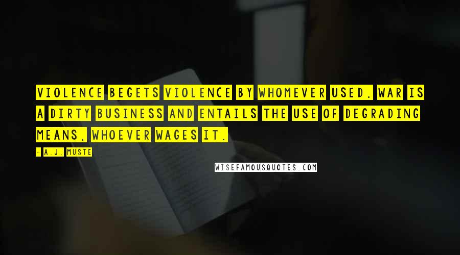 A.J. Muste quotes: Violence begets violence by whomever used. War is a dirty business and entails the use of degrading means, whoever wages it. A.J. Muste quotes: Violence begets violence by whomever used. War is a dirty business and entails the use of degrading means, whoever wages it.