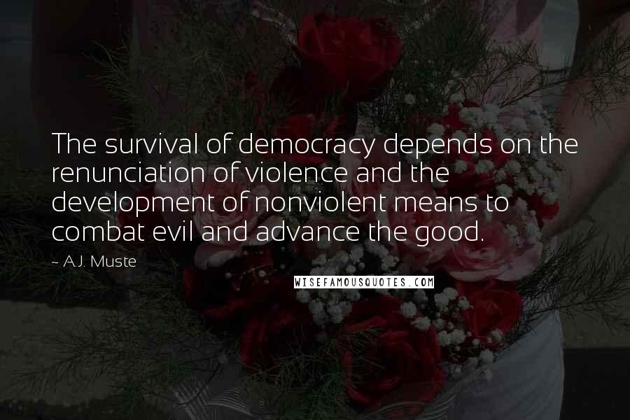A.J. Muste quotes: The survival of democracy depends on the renunciation of violence and the development of nonviolent means to combat evil and advance the good. A.J. Muste quotes: The survival of democracy depends on the renunciation of violence and the development of nonviolent means to combat evil and advance the good.