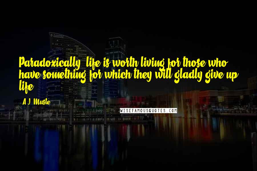 A.J. Muste quotes: Paradoxically, life is worth living for those who have something for which they will gladly give up life. A.J. Muste quotes: Paradoxically, life is worth living for those who have something for which they will gladly give up life.
