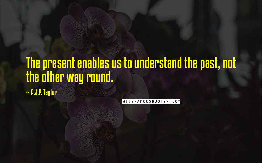 A.J.P. Taylor quotes: The present enables us to understand the past, not the other way round.