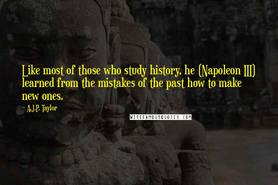 A.J.P. Taylor quotes: Like most of those who study history, he (Napoleon III) learned from the mistakes of the past how to make new ones. A.J.P. Taylor quotes: Like most of those who study history, he (Napoleon III) learned from the mistakes of the past how to make new ones.