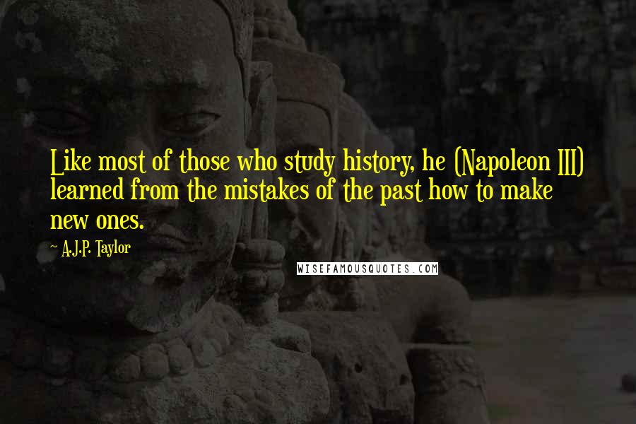 A.J.P. Taylor quotes: Like most of those who study history, he (Napoleon III) learned from the mistakes of the past how to make new ones.