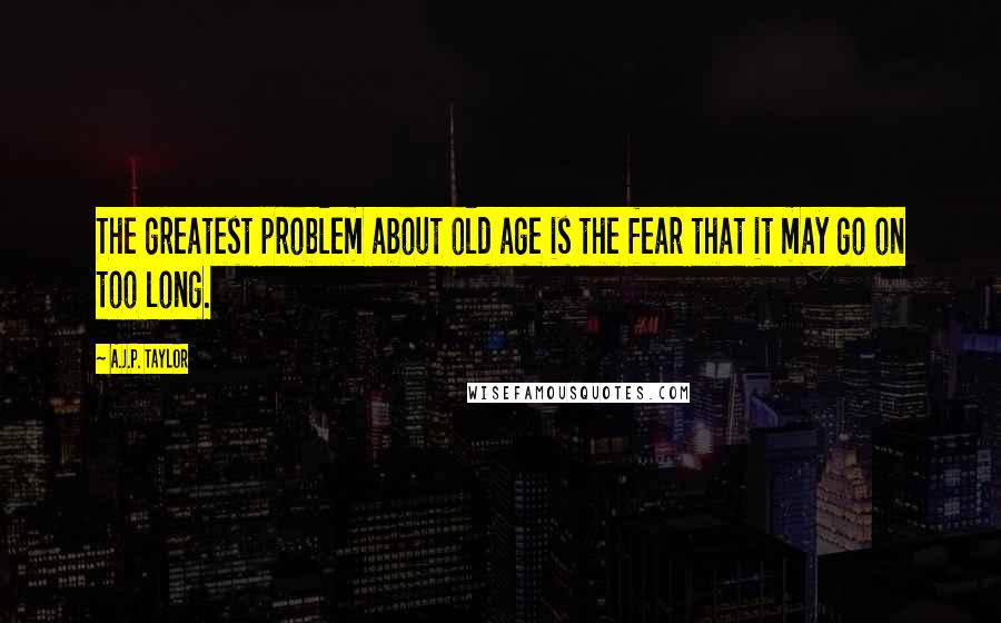 A.J.P. Taylor quotes: The greatest problem about old age is the fear that it may go on too long.