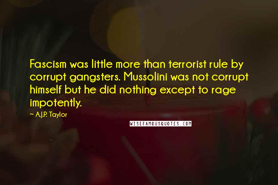 A.J.P. Taylor quotes: Fascism was little more than terrorist rule by corrupt gangsters. Mussolini was not corrupt himself but he did nothing except to rage impotently. A.J.P. Taylor quotes: Fascism was little more than terrorist rule by corrupt gangsters. Mussolini was not corrupt himself but he did nothing except to rage impotently.