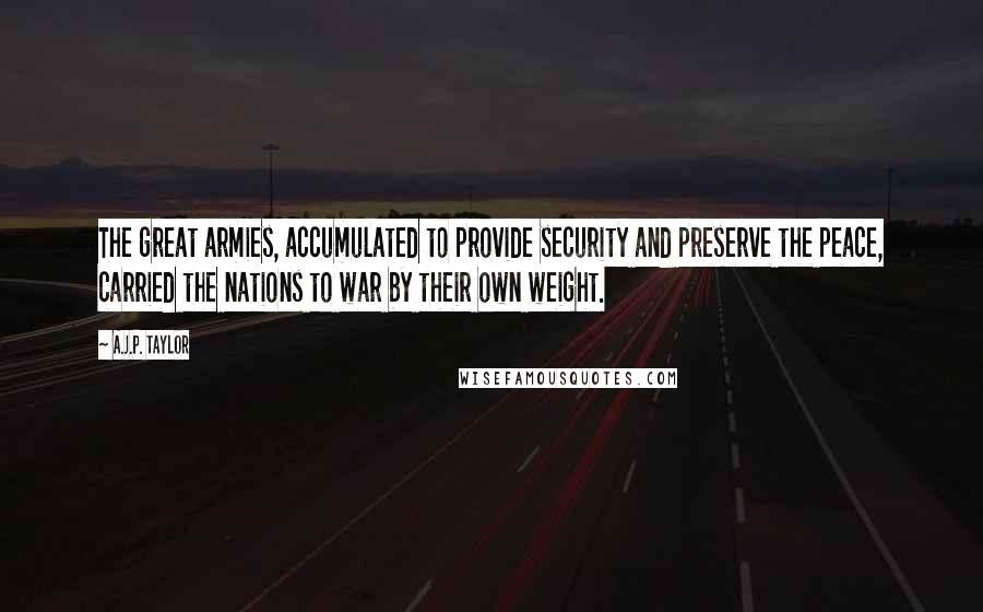 A.J.P. Taylor quotes: The great armies, accumulated to provide security and preserve the peace, carried the nations to war by their own weight. A.J.P. Taylor quotes: The great armies, accumulated to provide security and preserve the peace, carried the nations to war by their own weight.