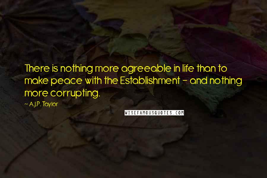 A.J.P. Taylor quotes: There is nothing more agreeable in life than to make peace with the Establishment - and nothing more corrupting.