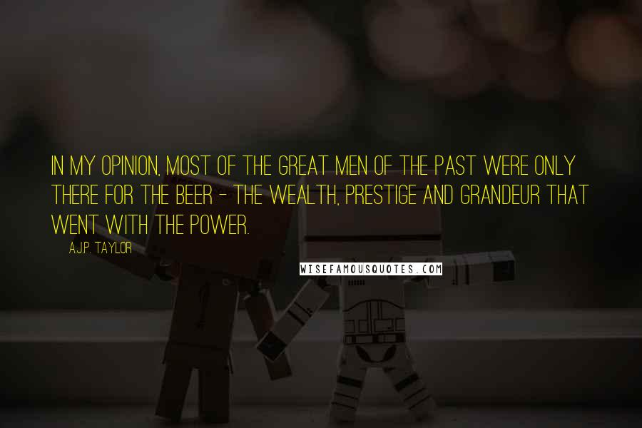 A.J.P. Taylor quotes: In my opinion, most of the great men of the past were only there for the beer - the wealth, prestige and grandeur that went with the power.