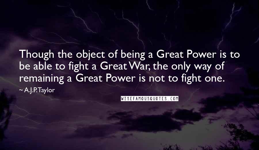 A.J.P. Taylor quotes: Though the object of being a Great Power is to be able to fight a Great War, the only way of remaining a Great Power is not to fight one.