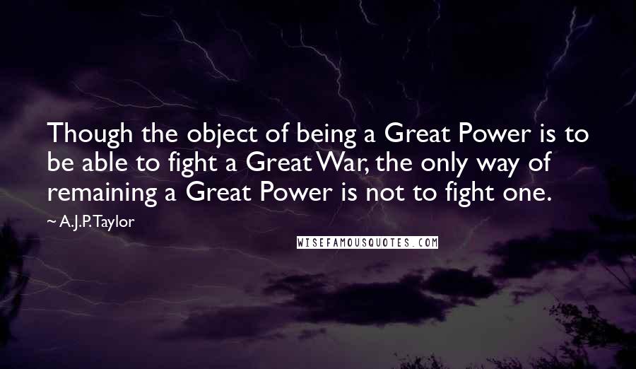 A.J.P. Taylor quotes: Though the object of being a Great Power is to be able to fight a Great War, the only way of remaining a Great Power is not to fight one. A.J.P. Taylor quotes: Though the object of being a Great Power is to be able to fight a Great War, the only way of remaining a Great Power is not to fight one.
