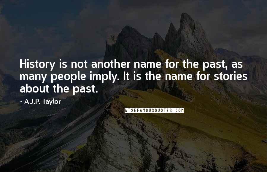 A.J.P. Taylor quotes: History is not another name for the past, as many people imply. It is the name for stories about the past. A.J.P. Taylor quotes: History is not another name for the past, as many people imply. It is the name for stories about the past.