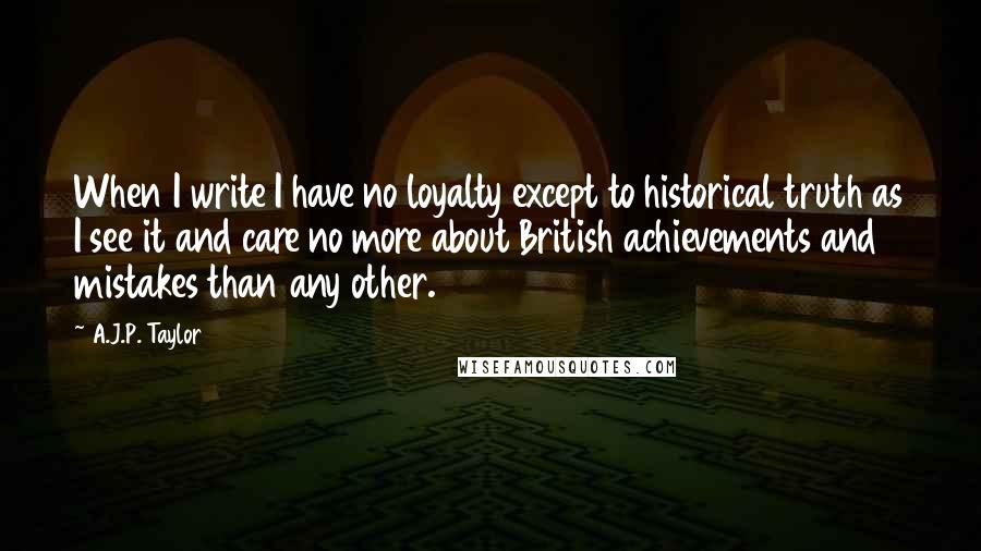 A.J.P. Taylor quotes: When I write I have no loyalty except to historical truth as I see it and care no more about British achievements and mistakes than any other.