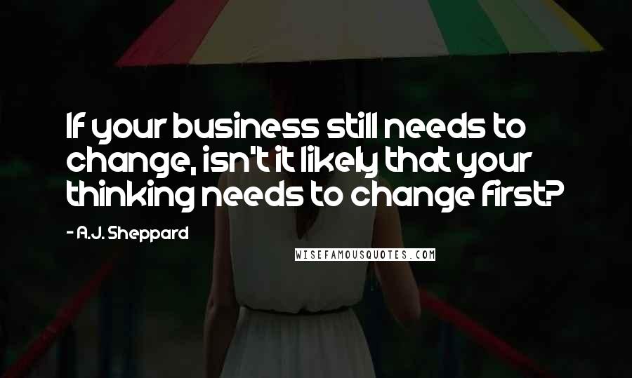 A.J. Sheppard quotes: If your business still needs to change, isn't it likely that your thinking needs to change first?