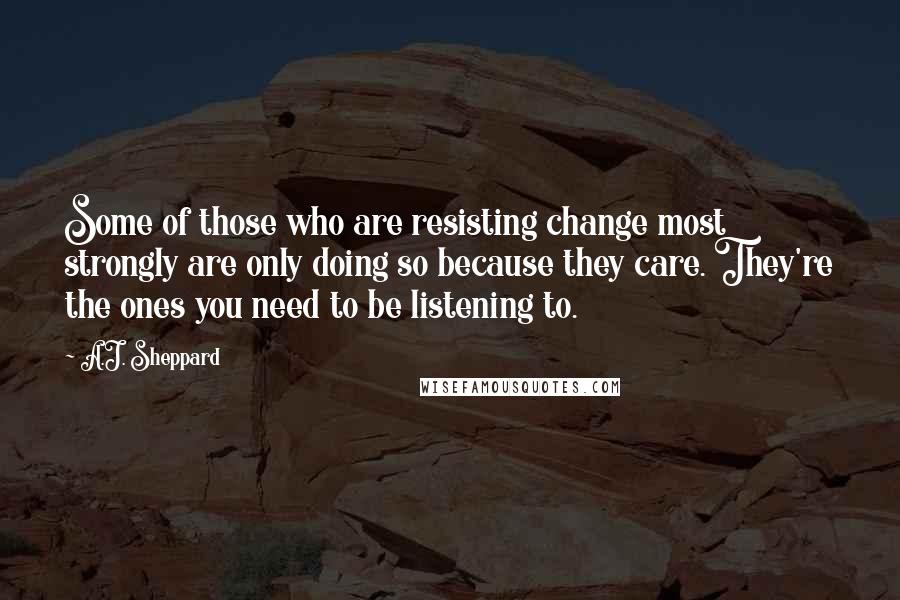 A.J. Sheppard quotes: Some of those who are resisting change most strongly are only doing so because they care. They're the ones you need to be listening to.