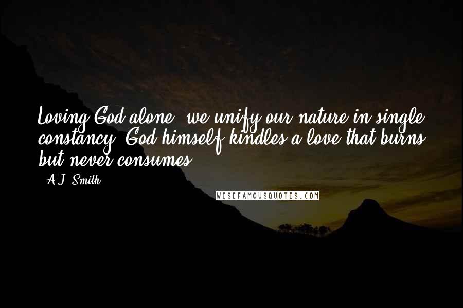 A.J. Smith quotes: Loving God alone, we unify our nature in single constancy; God himself kindles a love that burns but never consumes.