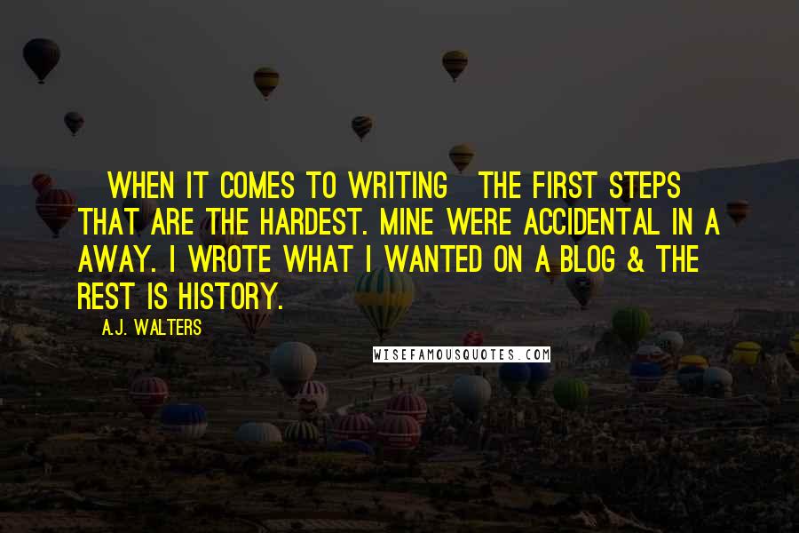 A.J. Walters quotes: [When it comes to writing]The first steps that are the hardest. Mine were accidental in a away. I wrote what I wanted on a blog & the rest is history.