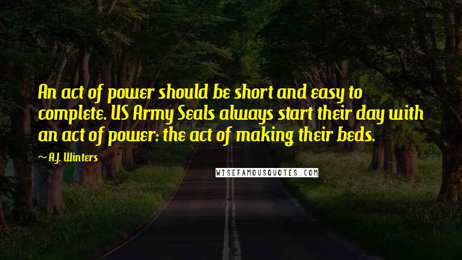 A.J. Winters quotes: An act of power should be short and easy to complete. US Army Seals always start their day with an act of power: the act of making their beds.