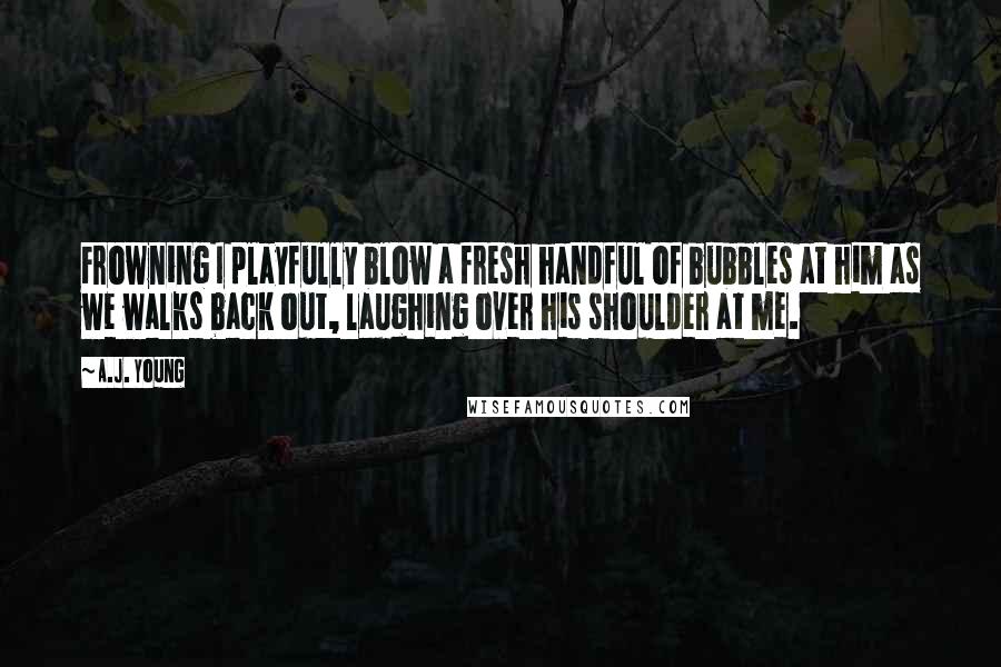 A.J. Young quotes: Frowning I playfully blow a fresh handful of bubbles at him as we walks back out, laughing over his shoulder at me. A.J. Young quotes: Frowning I playfully blow a fresh handful of bubbles at him as we walks back out, laughing over his shoulder at me.